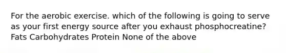 For the aerobic exercise. which of the following is going to serve as your first energy source after you exhaust phosphocreatine? Fats Carbohydrates Protein None of the above