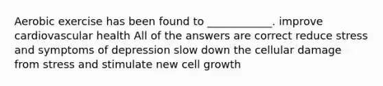 Aerobic exercise has been found to ____________. improve cardiovascular health All of the answers are correct reduce stress and symptoms of depression slow down the cellular damage from stress and stimulate new cell growth