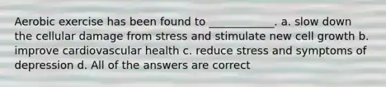 Aerobic exercise has been found to ____________. a. slow down the cellular damage from stress and stimulate new cell growth b. improve cardiovascular health c. reduce stress and symptoms of depression d. All of the answers are correct