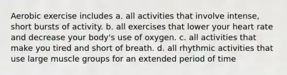 Aerobic exercise includes a. all activities that involve intense, short bursts of activity. b. all exercises that lower your heart rate and decrease your body's use of oxygen. c. all activities that make you tired and short of breath. d. all rhythmic activities that use large muscle groups for an extended period of time