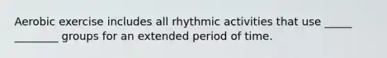 Aerobic exercise includes all rhythmic activities that use _____ ________ groups for an extended period of time.