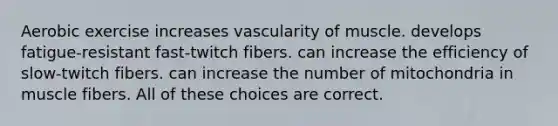 Aerobic exercise increases vascularity of muscle. develops fatigue-resistant fast-twitch fibers. can increase the efficiency of slow-twitch fibers. can increase the number of mitochondria in muscle fibers. All of these choices are correct.