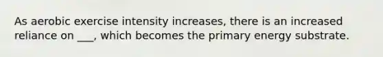 As aerobic exercise intensity increases, there is an increased reliance on ___, which becomes the primary energy substrate.