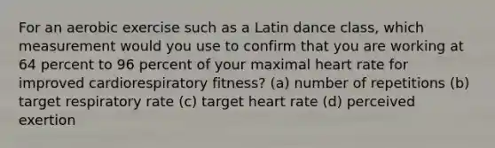 For an aerobic exercise such as a Latin dance class, which measurement would you use to confirm that you are working at 64 percent to 96 percent of your maximal heart rate for improved cardiorespiratory fitness? (a) number of repetitions (b) target respiratory rate (c) target heart rate (d) perceived exertion