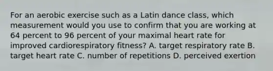 For an aerobic exercise such as a Latin dance class, which measurement would you use to confirm that you are working at 64 percent to 96 percent of your maximal heart rate for improved cardiorespiratory fitness? A. target respiratory rate B. target heart rate C. number of repetitions D. perceived exertion