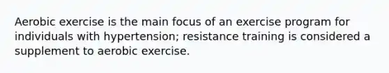 Aerobic exercise is the main focus of an exercise program for individuals with hypertension; resistance training is considered a supplement to aerobic exercise.