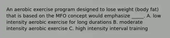 An aerobic exercise program designed to lose weight (body fat) that is based on the MFO concept would emphasize _____. A. low intensity aerobic exercise for long durations B. moderate intensity aerobic exercise C. high intensity interval training
