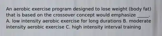 An aerobic exercise program designed to lose weight (body fat) that is based on the crossover concept would emphasize _____. A. low intensity aerobic exercise for long durations B. moderate intensity aerobic exercise C. high intensity interval training