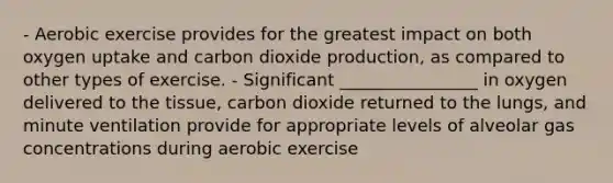 - Aerobic exercise provides for the greatest impact on both oxygen uptake and carbon dioxide production, as compared to other types of exercise. - Significant ________________ in oxygen delivered to the tissue, carbon dioxide returned to the lungs, and minute ventilation provide for appropriate levels of alveolar gas concentrations during aerobic exercise