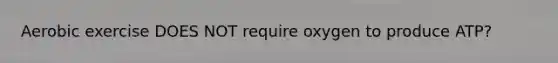 Aerobic exercise DOES NOT require oxygen to produce ATP?