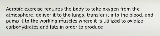 Aerobic exercise requires the body to take oxygen from the atmosphere, deliver it to the lungs, transfer it into the blood, and pump it to the working muscles where it is utilized to oxidize carbohydrates and fats in order to produce: