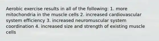 Aerobic exercise results in all of the following: 1. more mitochondria in the muscle cells 2. increased cardiovascular system efficiency 3. increased neuromuscular system coordination 4. increased size and strength of existing muscle cells