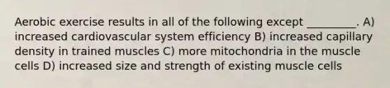 Aerobic exercise results in all of the following except _________. A) increased cardiovascular system efficiency B) increased capillary density in trained muscles C) more mitochondria in the muscle cells D) increased size and strength of existing muscle cells