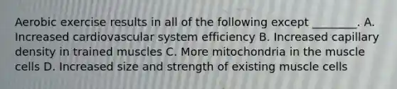 Aerobic exercise results in all of the following except ________. A. Increased cardiovascular system efficiency B. Increased capillary density in trained muscles C. More mitochondria in the muscle cells D. Increased size and strength of existing muscle cells