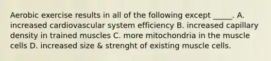 Aerobic exercise results in all of the following except _____. A. increased cardiovascular system efficiency B. increased capillary density in trained muscles C. more mitochondria in the muscle cells D. increased size & strenght of existing muscle cells.