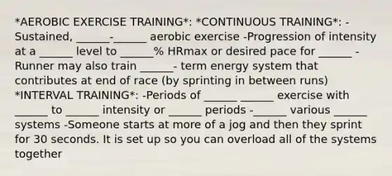 *AEROBIC EXERCISE TRAINING*: *CONTINUOUS TRAINING*: -Sustained, ______-______ aerobic exercise -Progression of intensity at a ______ level to ______% HRmax or desired pace for ______ -Runner may also train ______- term energy system that contributes at end of race (by sprinting in between runs) *INTERVAL TRAINING*: -Periods of ______ ______ exercise with ______ to ______ intensity or ______ periods -______ various ______ systems -Someone starts at more of a jog and then they sprint for 30 seconds. It is set up so you can overload all of the systems together