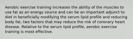 Aerobic exercise training increases the ability of the muscles to use fat as an energy source and can be an important adjunct to diet in beneficially modifying the serum lipid profile and reducing body fat, two factors that may reduce the risk of coronary heart disease. Relative to the serum lipid profile, aerobic exercise training is most effective.