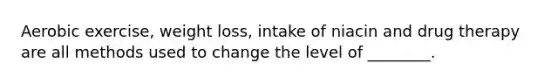 Aerobic exercise, weight loss, intake of niacin and drug therapy are all methods used to change the level of ________.