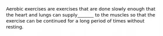 Aerobic exercises are exercises that are done slowly enough that the heart and lungs can supply_______ to the muscles so that the exercise can be continued for a long period of times without resting.