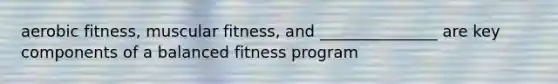 aerobic fitness, muscular fitness, and _______________ are key components of a balanced fitness program