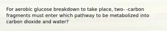 For aerobic glucose breakdown to take place, two- -carbon fragments must enter which pathway to be metabolized into carbon dioxide and water?