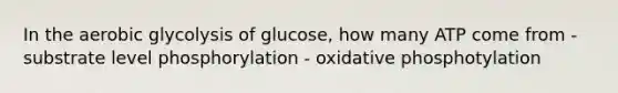 In the aerobic glycolysis of glucose, how many ATP come from - substrate level phosphorylation - oxidative phosphotylation