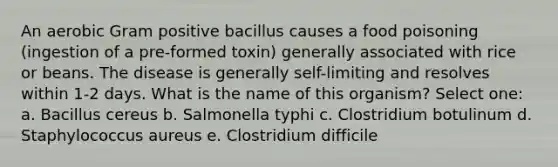 An aerobic Gram positive bacillus causes a food poisoning (ingestion of a pre-formed toxin) generally associated with rice or beans. The disease is generally self-limiting and resolves within 1-2 days. What is the name of this organism? Select one: a. Bacillus cereus b. Salmonella typhi c. Clostridium botulinum d. Staphylococcus aureus e. Clostridium difficile