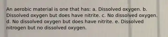 An aerobic material is one that has: a. Dissolved oxygen. b. Dissolved oxygen but does have nitrite. c. No dissolved oxygen. d. No dissolved oxygen but does have nitrite. e. Dissolved nitrogen but no dissolved oxygen.