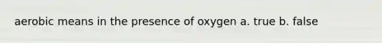 aerobic means in the presence of oxygen a. true b. false