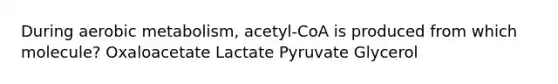 During aerobic metabolism, acetyl-CoA is produced from which molecule? Oxaloacetate Lactate Pyruvate Glycerol