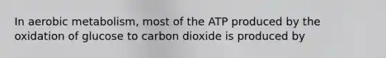 In aerobic metabolism, most of the ATP produced by the oxidation of glucose to carbon dioxide is produced by