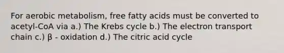 For aerobic metabolism, free fatty acids must be converted to acetyl-CoA via a.) The Krebs cycle b.) The electron transport chain c.) β - oxidation d.) The citric acid cycle