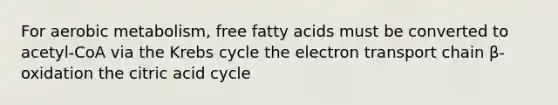 For aerobic metabolism, free fatty acids must be converted to acetyl-CoA via the <a href='https://www.questionai.com/knowledge/kqfW58SNl2-krebs-cycle' class='anchor-knowledge'>krebs cycle</a> <a href='https://www.questionai.com/knowledge/k57oGBr0HP-the-electron-transport-chain' class='anchor-knowledge'>the electron transport chain</a> β-oxidation the citric acid cycle