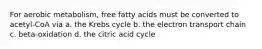 For aerobic metabolism, free fatty acids must be converted to acetyl-CoA via a. the Krebs cycle b. the electron transport chain c. beta-oxidation d. the citric acid cycle