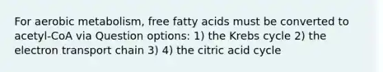 For aerobic metabolism, free fatty acids must be converted to acetyl-CoA via Question options: 1) the Krebs cycle 2) the electron transport chain 3) 4) the citric acid cycle