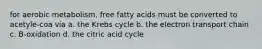 for aerobic metabolism, free fatty acids must be converted to acetyle-coa via a. the Krebs cycle b. the electron transport chain c. B-oxidation d. the citric acid cycle