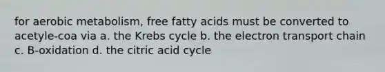 for aerobic metabolism, free fatty acids must be converted to acetyle-coa via a. the Krebs cycle b. the electron transport chain c. B-oxidation d. the citric acid cycle