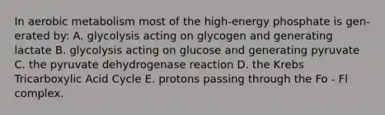 In aerobic metabolism most of the high-energy phosphate is gen- erated by: A. glycolysis acting on glycogen and generating lactate B. glycolysis acting on glucose and generating pyruvate C. the pyruvate dehydrogenase reaction D. the Krebs Tricarboxylic Acid Cycle E. protons passing through the Fo - Fl complex.