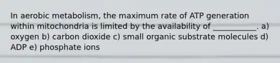In aerobic metabolism, the maximum rate of ATP generation within mitochondria is limited by the availability of ___________. a) oxygen b) carbon dioxide c) small organic substrate molecules d) ADP e) phosphate ions