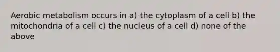 Aerobic metabolism occurs in a) the cytoplasm of a cell b) the mitochondria of a cell c) the nucleus of a cell d) none of the above