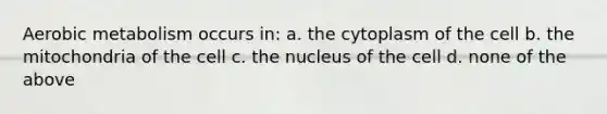 Aerobic metabolism occurs in: a. the cytoplasm of the cell b. the mitochondria of the cell c. the nucleus of the cell d. none of the above