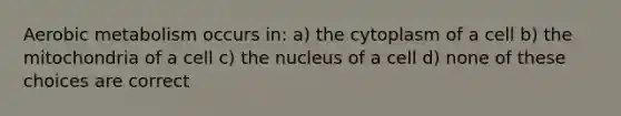 Aerobic metabolism occurs in: a) the cytoplasm of a cell b) the mitochondria of a cell c) the nucleus of a cell d) none of these choices are correct