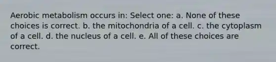 Aerobic metabolism occurs in: Select one: a. None of these choices is correct. b. the mitochondria of a cell. c. the cytoplasm of a cell. d. the nucleus of a cell. e. All of these choices are correct.