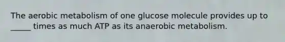 The aerobic metabolism of one glucose molecule provides up to _____ times as much ATP as its anaerobic metabolism.