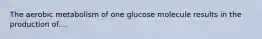 The aerobic metabolism of one glucose molecule results in the production of....