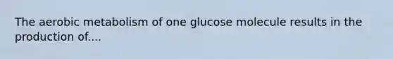 The aerobic metabolism of one glucose molecule results in the production of....