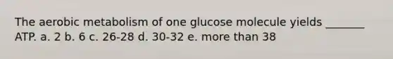 The aerobic metabolism of one glucose molecule yields _______ ATP. a. 2 b. 6 c. 26-28 d. 30-32 e. more than 38