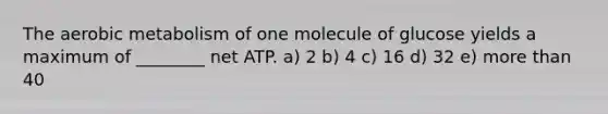 The aerobic metabolism of one molecule of glucose yields a maximum of ________ net ATP. a) 2 b) 4 c) 16 d) 32 e) more than 40