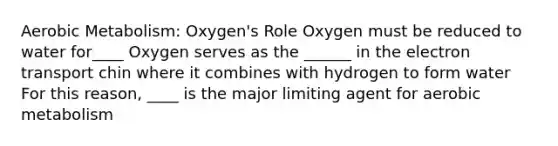 Aerobic Metabolism: Oxygen's Role Oxygen must be reduced to water for____ Oxygen serves as the ______ in the electron transport chin where it combines with hydrogen to form water For this reason, ____ is the major limiting agent for aerobic metabolism