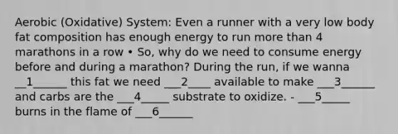 Aerobic (Oxidative) System: Even a runner with a very low body fat composition has enough energy to run more than 4 marathons in a row • So, why do we need to consume energy before and during a marathon? During the run, if we wanna __1______ this fat we need ___2____ available to make ___3______ and carbs are the ___4_____ substrate to oxidize. - ___5_____ burns in the flame of ___6______